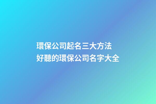 環保公司起名三大方法 好聽的環保公司名字大全-第1張-公司起名-玄機派